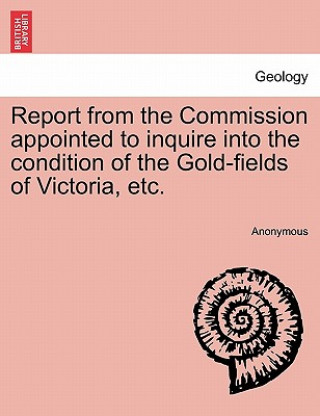 Kniha Report from the Commission Appointed to Inquire Into the Condition of the Gold-Fields of Victoria, Etc. Anonymous