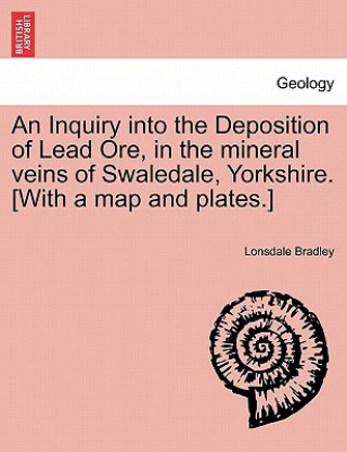 Carte Inquiry Into the Deposition of Lead Ore, in the Mineral Veins of Swaledale, Yorkshire. [With a Map and Plates.] Lonsdale Bradley