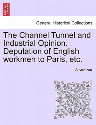 Kniha Channel Tunnel and Industrial Opinion. Deputation of English Workmen to Paris, Etc. Anonymous