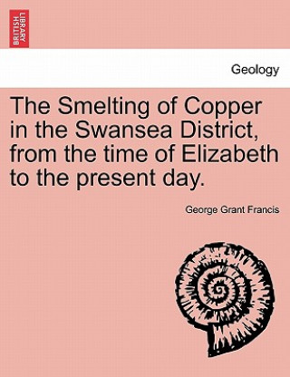 Könyv Smelting of Copper in the Swansea District, from the Time of Elizabeth to the Present Day. George Grant Francis