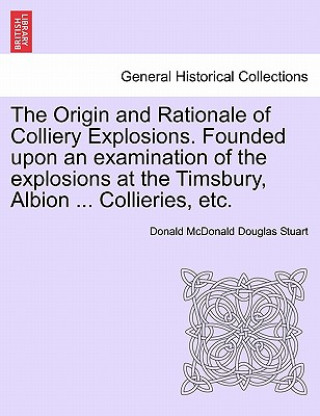Kniha Origin and Rationale of Colliery Explosions. Founded Upon an Examination of the Explosions at the Timsbury, Albion ... Collieries, Etc. Donald McDonald Douglas Stuart