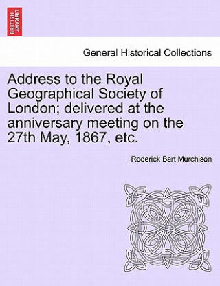 Knjiga Address to the Royal Geographical Society of London; Delivered at the Anniversary Meeting on the 27th May, 1867, Etc. Roderick Bart Murchison