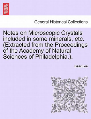 Carte Notes on Microscopic Crystals Included in Some Minerals, Etc. (Extracted from the Proceedings of the Academy of Natural Sciences of Philadelphia.). Isaac Lea