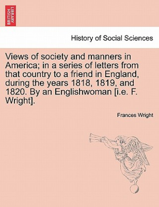 Książka Views of Society and Manners in America; In a Series of Letters from That Country to a Friend in England, During the Years 1818, 1819, and 1820. by an Frances Wright