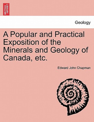 Könyv Popular and Practical Exposition of the Minerals and Geology of Canada, Etc. Edward John Chapman