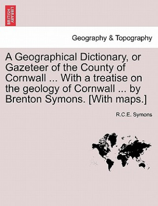 Kniha Geographical Dictionary, or Gazeteer of the County of Cornwall ... with a Treatise on the Geology of Cornwall ... by Brenton Symons. [With Maps.] R C E Symons