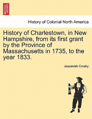 Kniha History of Charlestown, in New Hampshire, from Its First Grant by the Province of Massachusetts in 1735, to the Year 1833. Jaazaniah Crosby