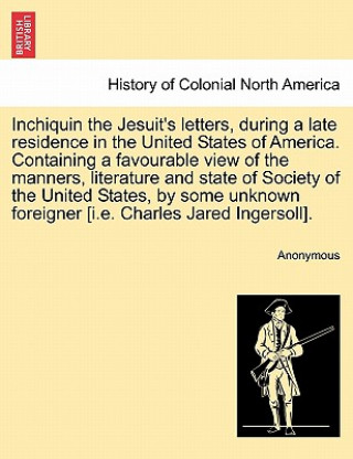 Könyv Inchiquin the Jesuit's Letters, During a Late Residence in the United States of America. Containing a Favourable View of the Manners, Literature and S Anonymous