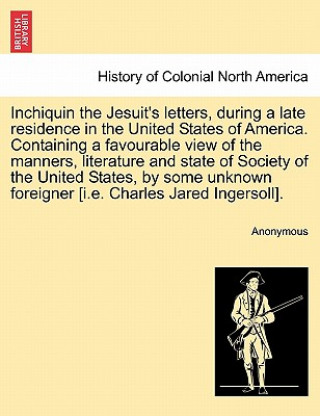 Knjiga Inchiquin the Jesuit's Letters, During a Late Residence in the United States of America. Containing a Favourable View of the Manners, Literature and S Anonymous