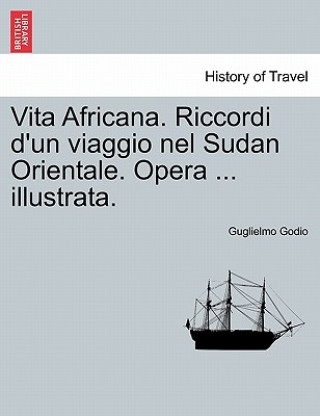 Carte Vita Africana. Riccordi D'Un Viaggio Nel Sudan Orientale. Opera ... Illustrata. Guglielmo Godio