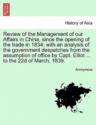 Carte Review of the Management of Our Affairs in China, Since the Opening of the Trade in 1834; With an Analysis of the Government Despatches from the Assum Anonymous