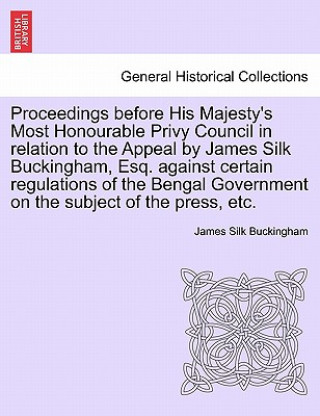 Könyv Proceedings Before His Majesty's Most Honourable Privy Council in Relation to the Appeal by James Silk Buckingham, Esq. Against Certain Regulations of James Silk Buckingham