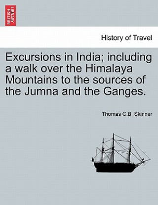 Kniha Excursions in India; including a walk over the Himalaya Mountains to the sources of the Jumna and the Ganges. Thomas C B Skinner