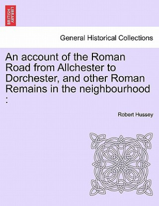 Buch Account of the Roman Road from Allchester to Dorchester, and Other Roman Remains in the Neighbourhood Robert Hussey