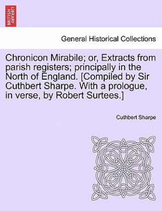 Kniha Chronicon Mirabile; Or, Extracts from Parish Registers; Principally in the North of England. [Compiled by Sir Cuthbert Sharpe. with a Prologue, in Ver Cuthbert Sharpe