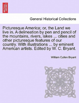 Książka Picturesque America; Or, the Land We Live In. a Delineation by Pen and Pencil of the Mountains, Rivers, Lakes ... Cities and Other Picturesque Feature William Cullen Bryant