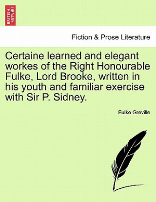 Könyv Certaine Learned and Elegant Workes of the Right Honourable Fulke, Lord Brooke, Written in His Youth and Familiar Exercise with Sir P. Sidney. Greville