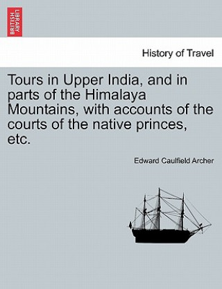 Könyv Tours in Upper India, and in Parts of the Himalaya Mountains, with Accounts of the Courts of the Native Princes, Etc. Edward Caulfield Archer