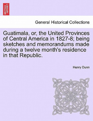 Kniha Guatimala, Or, the United Provinces of Central America in 1827-8; Being Sketches and Memorandums Made During a Twelve Month's Residence in That Republ Henry Dunn