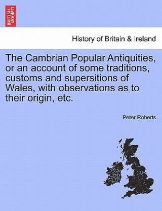 Kniha Cambrian Popular Antiquities, or an Account of Some Traditions, Customs and Supersitions of Wales, with Observations as to Their Origin, Etc. Professor Peter Roberts