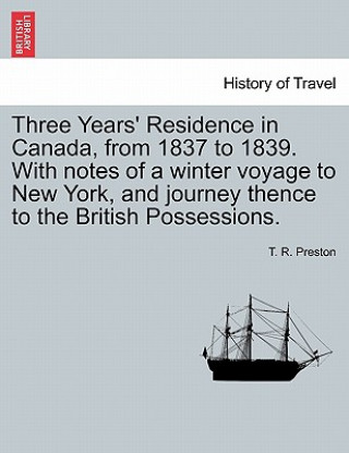 Könyv Three Years' Residence in Canada, from 1837 to 1839. With notes of a winter voyage to New York, and journey thence to the British Possessions. T R Preston