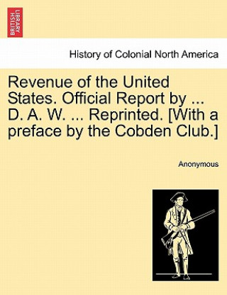 Könyv Revenue of the United States. Official Report by ... D. A. W. ... Reprinted. [With a Preface by the Cobden Club.] Anonymous