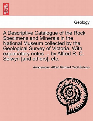 Könyv Descriptive Catalogue of the Rock Specimens and Minerals in the National Museum Collected by the Geological Survey of Victoria. with Explanatory Notes Alfred Richard Cecil Selwyn