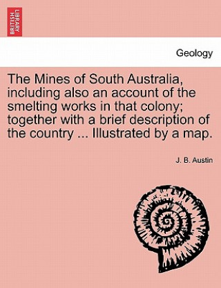 Könyv Mines of South Australia, Including Also an Account of the Smelting Works in That Colony; Together with a Brief Description of the Country ... Illustr J B Austin
