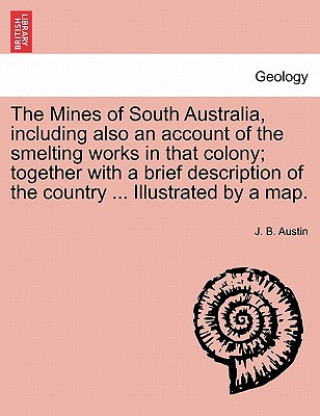 Kniha Mines of South Australia, Including Also an Account of the Smelting Works in That Colony; Together with a Brief Description of the Country ... Illustr J B Austin