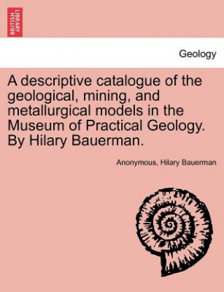 Kniha Descriptive Catalogue of the Geological, Mining, and Metallurgical Models in the Museum of Practical Geology. by Hilary Bauerman. Hilary Bauerman