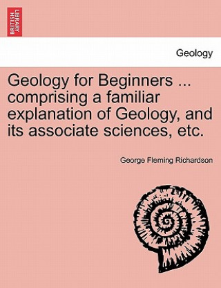 Könyv Geology for Beginners ... comprising a familiar explanation of Geology, and its associate sciences, etc. George Fleming Richardson