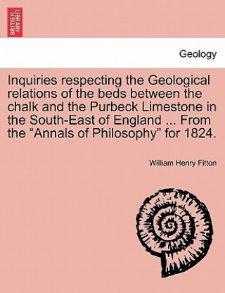 Carte Inquiries Respecting the Geological Relations of the Beds Between the Chalk and the Purbeck Limestone in the South-East of England ... from the Annals William Henry Fitton
