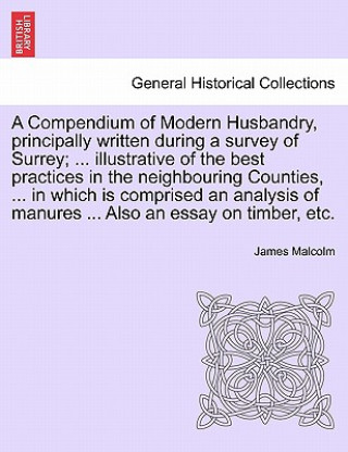 Carte Compendium of Modern Husbandry, Principally Written During a Survey of Surrey; ... Illustrative of the Best Practices in the Neighbouring Counties, .. James Malcolm