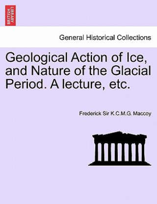 Kniha Geological Action of Ice, and Nature of the Glacial Period. a Lecture, Etc. Frederick Sir K C M G Maccoy