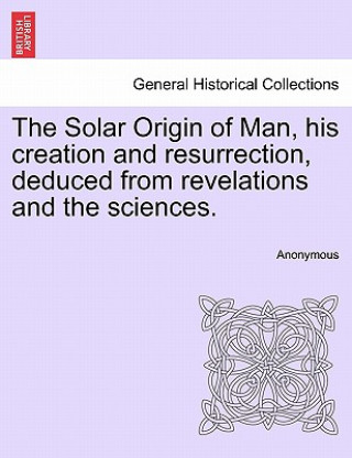 Könyv Solar Origin of Man, His Creation and Resurrection, Deduced from Revelations and the Sciences. Anonymous