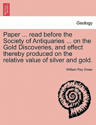 Könyv Paper ... Read Before the Society of Antiquaries ... on the Gold Discoveries, and Effect Thereby Produced on the Relative Value of Silver and Gold. William Ray Smee