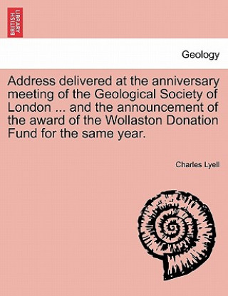 Kniha Address Delivered at the Anniversary Meeting of the Geological Society of London ... and the Announcement of the Award of the Wollaston Donation Fund Sir Charles Lyell