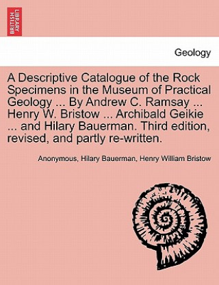 Könyv Descriptive Catalogue of the Rock Specimens in the Museum of Practical Geology ... by Andrew C. Ramsay ... Henry W. Bristow ... Archibald Geikie ... a Henry William Bristow