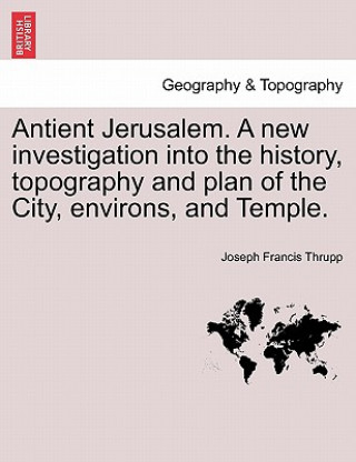 Kniha Antient Jerusalem. A new investigation into the history, topography and plan of the City, environs, and Temple. Joseph Francis Thrupp