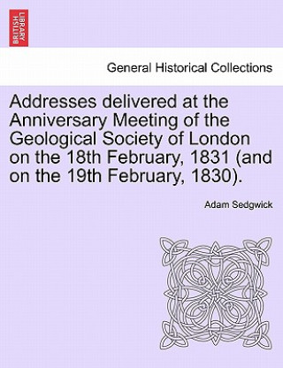 Kniha Addresses Delivered at the Anniversary Meeting of the Geological Society of London on the 18th February, 1831 (and on the 19th February, 1830). Adam Sedgwick