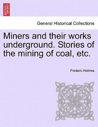 Carte Miners and Their Works Underground. Stories of the Mining of Coal, Etc. Frederic Holmes