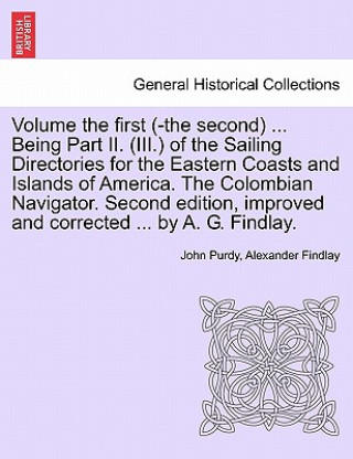 Könyv Volume the First (-The Second) ... Being Part II. (III.) of the Sailing Directories for the Eastern Coasts and Islands of America. the Colombian Navig John Purdy