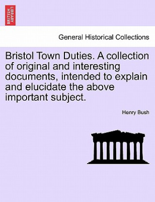 Libro Bristol Town Duties. a Collection of Original and Interesting Documents, Intended to Explain and Elucidate the Above Important Subject. Henry Bush