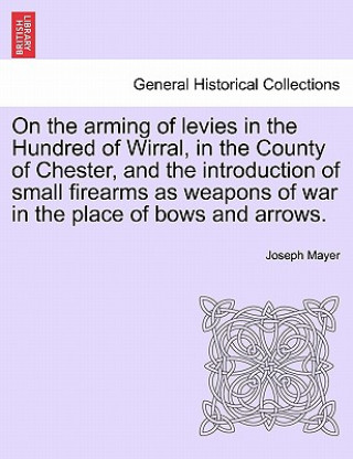 Könyv On the Arming of Levies in the Hundred of Wirral, in the County of Chester, and the Introduction of Small Firearms as Weapons of War in the Place of B Joseph Mayer
