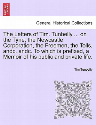 Carte Letters of Tim. Tunbelly ... on the Tyne, the Newcastle Corporation, the Freemen, the Tolls, Andc. Andc. to Which Is Prefixed, a Memoir of His Public Tim Tunbelly