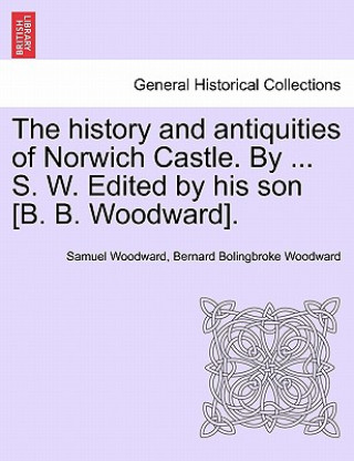 Carte History and Antiquities of Norwich Castle. by ... S. W. Edited by His Son [B. B. Woodward]. Bernard Bolingbroke Woodward