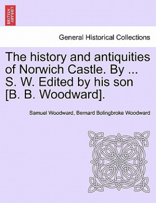 Kniha History and Antiquities of Norwich Castle. by ... S. W. Edited by His Son [B. B. Woodward]. Bernard Bolingbroke Woodward