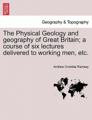 Kniha Physical Geology and Geography of Great Britain; A Course of Six Lectures Delivered to Working Men, Etc. Sir Andrew Crombie Ramsay