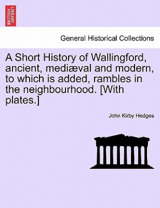Kniha Short History of Wallingford, Ancient, Mediaeval and Modern, to Which Is Added, Rambles in the Neighbourhood. [With Plates.] John Kirby Hedges
