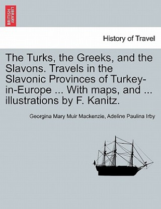 Könyv Turks, the Greeks, and the Slavons. Travels in the Slavonic Provinces of Turkey-in-Europe ... With maps, and ... illustrations by F. Kanitz. Adeline Paulina Irby